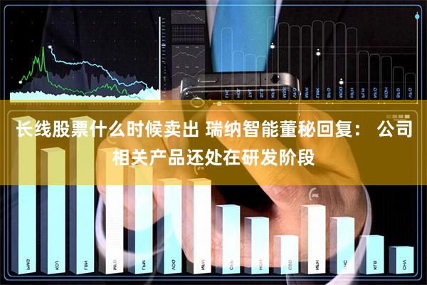 长线股票什么时候卖出 瑞纳智能董秘回复： 公司相关产品还处在研发阶段