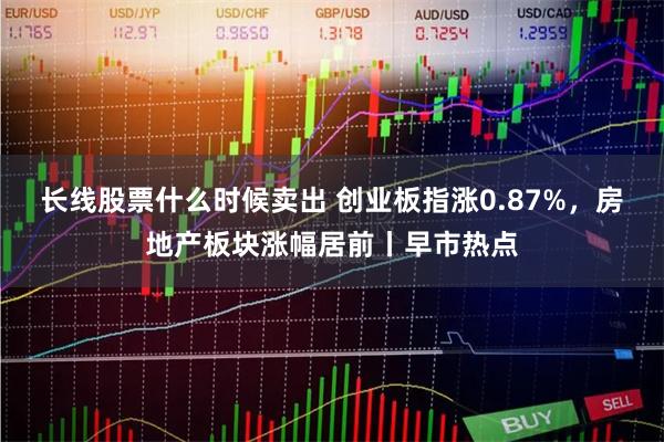 长线股票什么时候卖出 创业板指涨0.87%，房地产板块涨幅居前丨早市热点