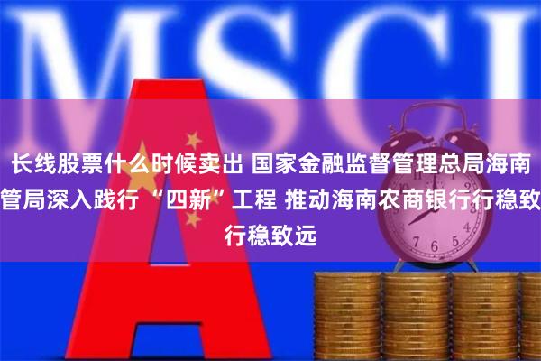 长线股票什么时候卖出 国家金融监督管理总局海南监管局深入践行 “四新”工程 推动海南农商银行行稳致远