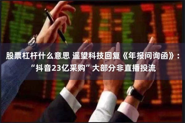 股票杠杆什么意思 遥望科技回复《年报问询函》：“抖音23亿采购”大部分非直播投流