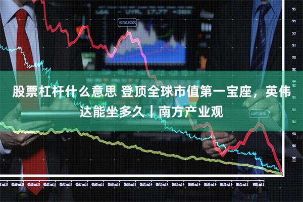股票杠杆什么意思 登顶全球市值第一宝座，英伟达能坐多久｜南方产业观