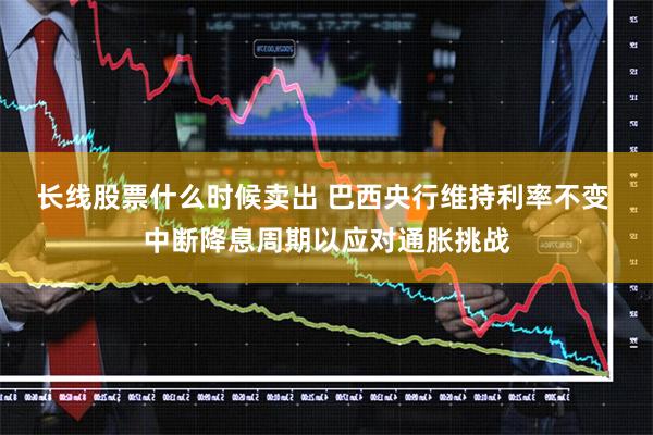 长线股票什么时候卖出 巴西央行维持利率不变 中断降息周期以应对通胀挑战