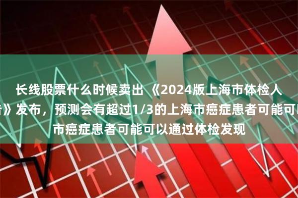 长线股票什么时候卖出 《2024版上海市体检人群抽样健康报告》发布，预测会有超过1/3的上海市癌症患者可能可以通过体检发现