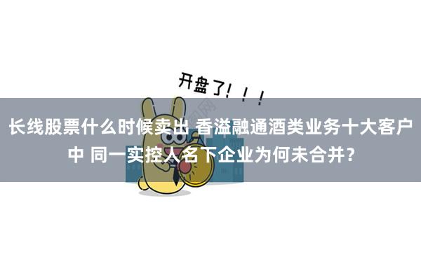 长线股票什么时候卖出 香溢融通酒类业务十大客户中 同一实控人名下企业为何未合并？