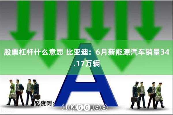 股票杠杆什么意思 比亚迪：6月新能源汽车销量34.17万辆