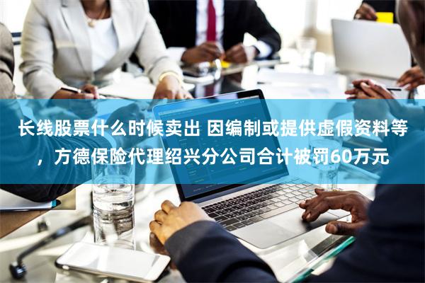 长线股票什么时候卖出 因编制或提供虚假资料等，方德保险代理绍兴分公司合计被罚60万元
