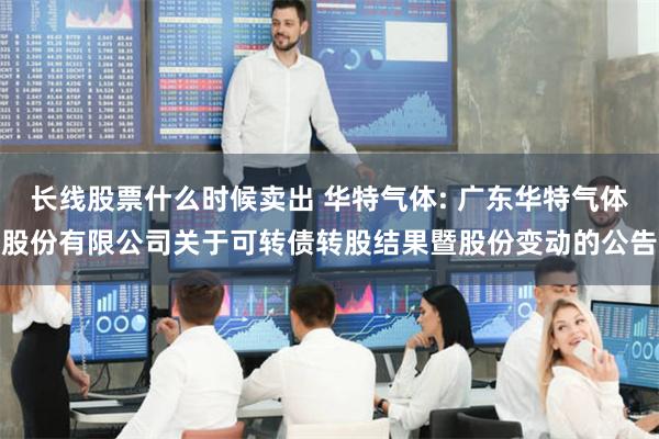 长线股票什么时候卖出 华特气体: 广东华特气体股份有限公司关于可转债转股结果暨股份变动的公告