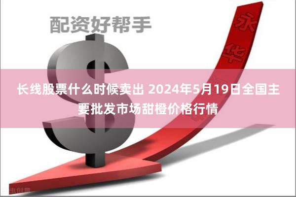 长线股票什么时候卖出 2024年5月19日全国主要批发市场甜橙价格行情