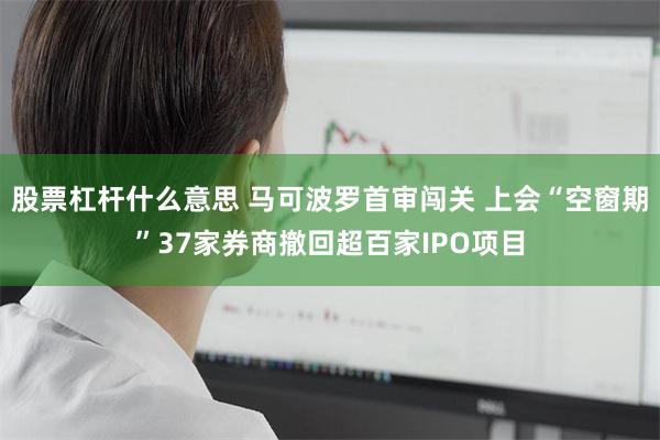 股票杠杆什么意思 马可波罗首审闯关 上会“空窗期”37家券商撤回超百家IPO项目