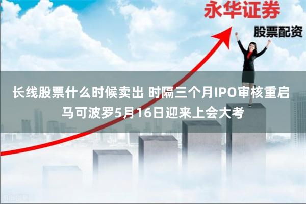 长线股票什么时候卖出 时隔三个月IPO审核重启 马可波罗5月16日迎来上会大考
