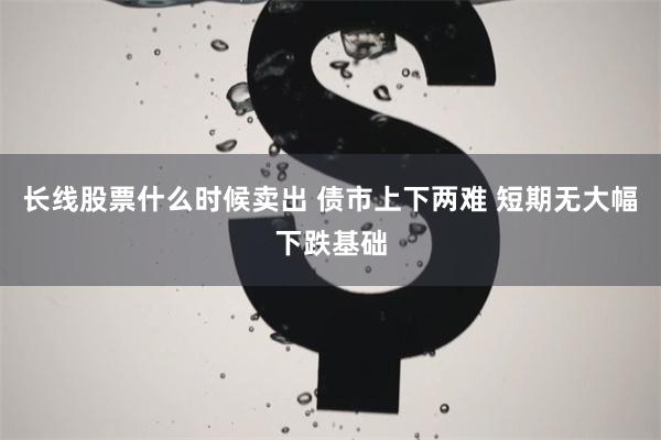 长线股票什么时候卖出 债市上下两难 短期无大幅下跌基础