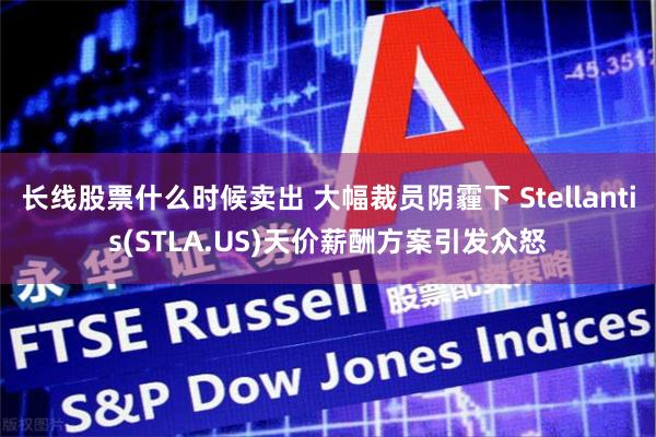 长线股票什么时候卖出 大幅裁员阴霾下 Stellantis(STLA.US)天价薪酬方案引发众怒