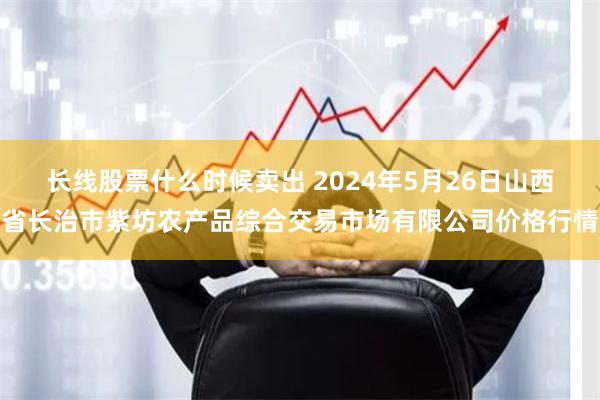 长线股票什么时候卖出 2024年5月26日山西省长治市紫坊农产品综合交易市场有限公司价格行情