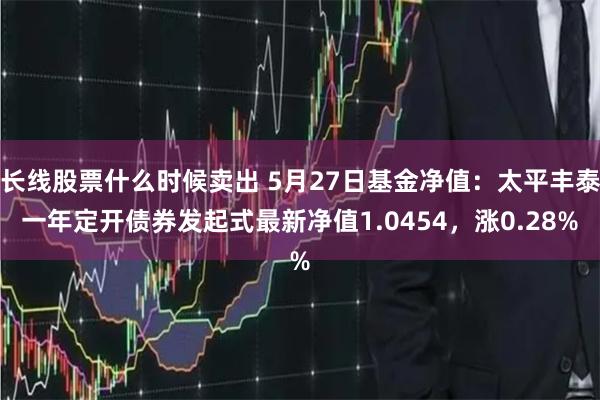 长线股票什么时候卖出 5月27日基金净值：太平丰泰一年定开债券发起式最新净值1.0454，涨0.28%