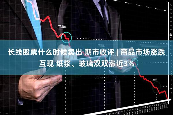 长线股票什么时候卖出 期市收评 | 商品市场涨跌互现 纸浆、玻璃双双涨近3%