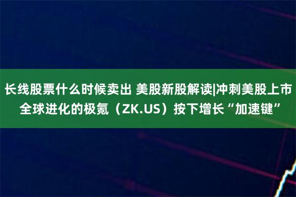 长线股票什么时候卖出 美股新股解读|冲刺美股上市 全球进化的极氪（ZK.US）按下增长“加速键”