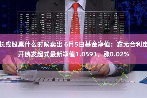 长线股票什么时候卖出 6月5日基金净值：鑫元合利定开债发起式最新净值1.0593，涨0.02%