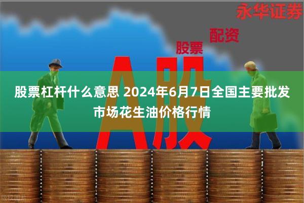 股票杠杆什么意思 2024年6月7日全国主要批发市场花生油价格行情