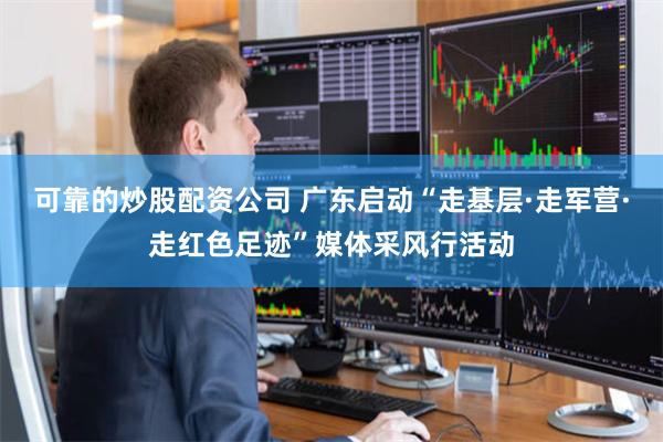 可靠的炒股配资公司 广东启动“走基层·走军营·走红色足迹”媒体采风行活动