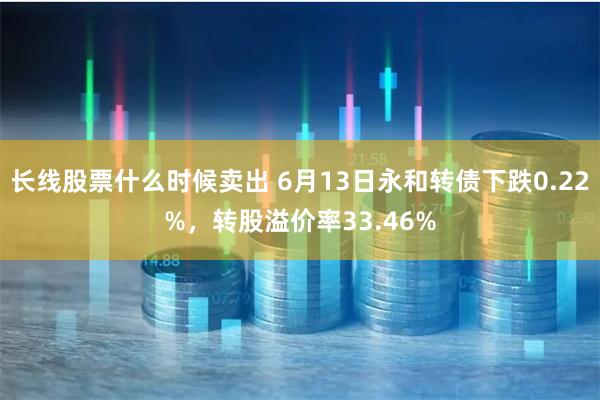 长线股票什么时候卖出 6月13日永和转债下跌0.22%，转股溢价率33.46%