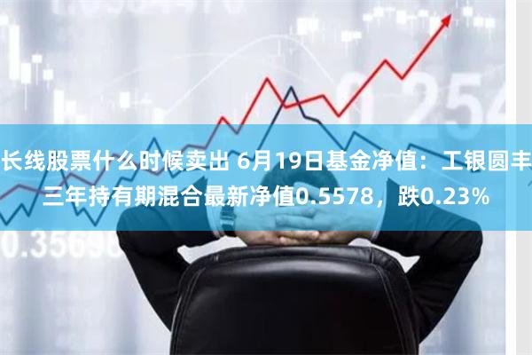 长线股票什么时候卖出 6月19日基金净值：工银圆丰三年持有期混合最新净值0.5578，跌0.23%