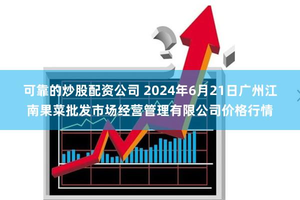 可靠的炒股配资公司 2024年6月21日广州江南果菜批发市场经营管理有限公司价格行情