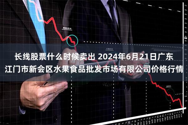 长线股票什么时候卖出 2024年6月21日广东江门市新会区水果食品批发市场有限公司价格行情