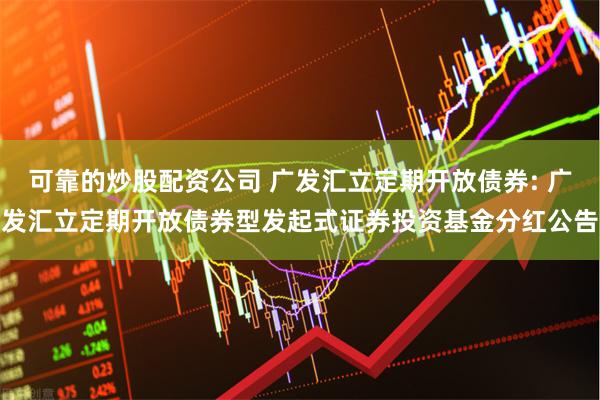 可靠的炒股配资公司 广发汇立定期开放债券: 广发汇立定期开放债券型发起式证券投资基金分红公告