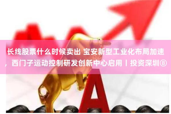 长线股票什么时候卖出 宝安新型工业化布局加速，西门子运动控制研发创新中心启用丨投资深圳⑧