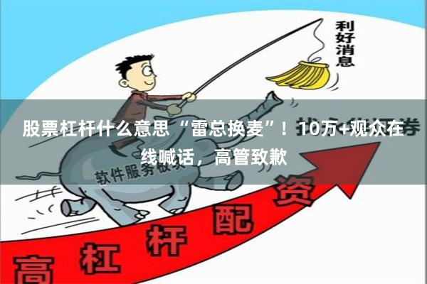 股票杠杆什么意思 “雷总换麦”！10万+观众在线喊话，高管致歉