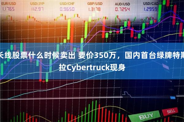 长线股票什么时候卖出 要价350万，国内首台绿牌特斯拉Cybertruck现身