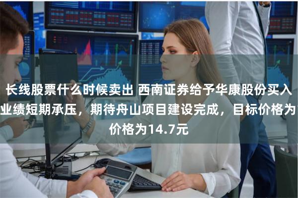长线股票什么时候卖出 西南证券给予华康股份买入评级，业绩短期承压，期待舟山项目建设完成，目标价格为14.7元
