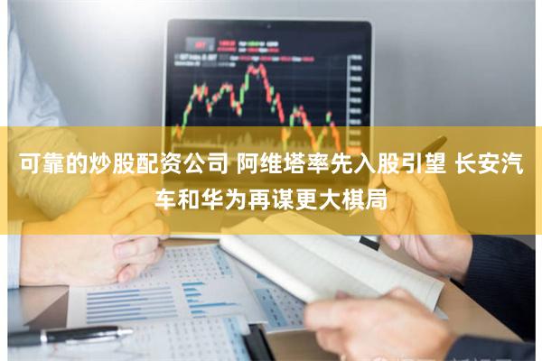 可靠的炒股配资公司 阿维塔率先入股引望 长安汽车和华为再谋更大棋局