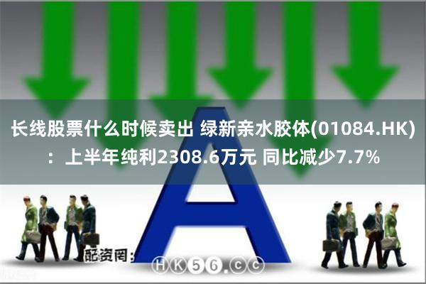 长线股票什么时候卖出 绿新亲水胶体(01084.HK)：上半年纯利2308.6万元 同比减少7.7%