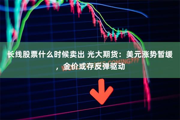 长线股票什么时候卖出 光大期货：美元涨势暂缓，金价或存反弹驱动