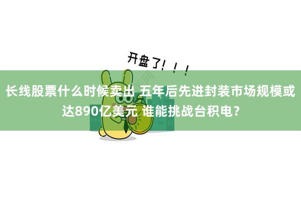 长线股票什么时候卖出 五年后先进封装市场规模或达890亿美元 谁能挑战台积电？
