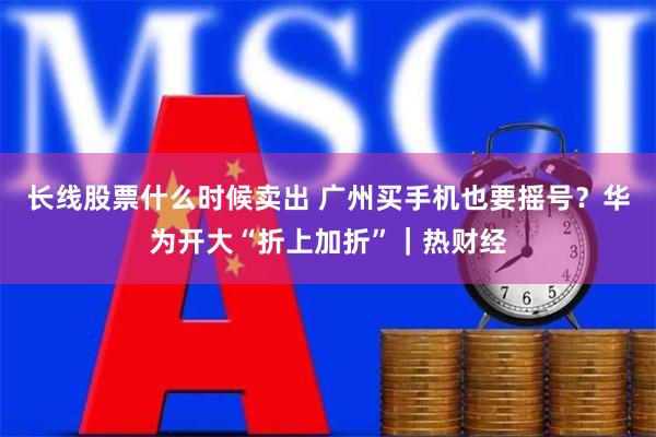 长线股票什么时候卖出 广州买手机也要摇号？华为开大“折上加折”｜热财经