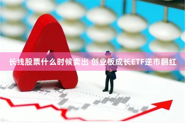 长线股票什么时候卖出 创业板成长ETF逆市翻红