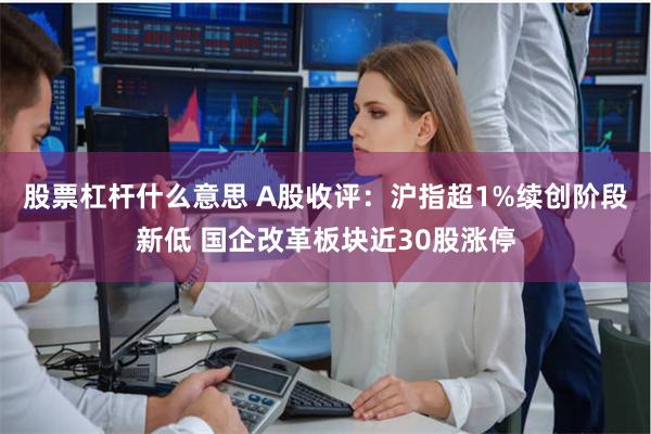 股票杠杆什么意思 A股收评：沪指超1%续创阶段新低 国企改革板块近30股涨停