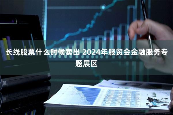 长线股票什么时候卖出 2024年服贸会金融服务专题展区