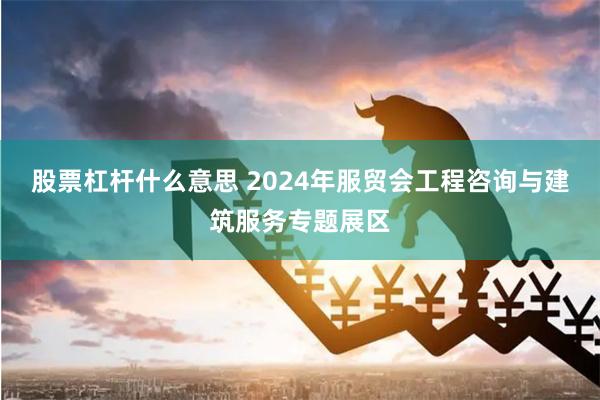 股票杠杆什么意思 2024年服贸会工程咨询与建筑服务专题展区
