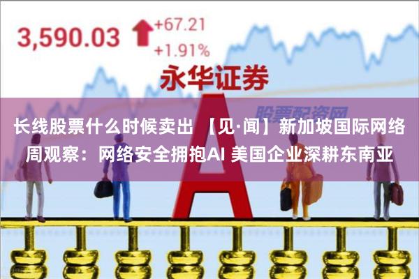 长线股票什么时候卖出 【见·闻】新加坡国际网络周观察：网络安全拥抱AI 美国企业深耕东南亚