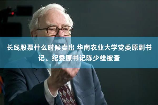长线股票什么时候卖出 华南农业大学党委原副书记、纪委原书记陈少雄被查