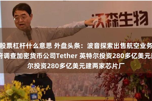 股票杠杆什么意思 外盘头条：波音探索出售航空业务 美国联邦政府调查加密货币公司Tether 英特尔投资280多亿美元建两家芯片厂