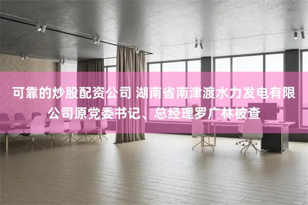可靠的炒股配资公司 湖南省南津渡水力发电有限公司原党委书记、总经理罗广林被查