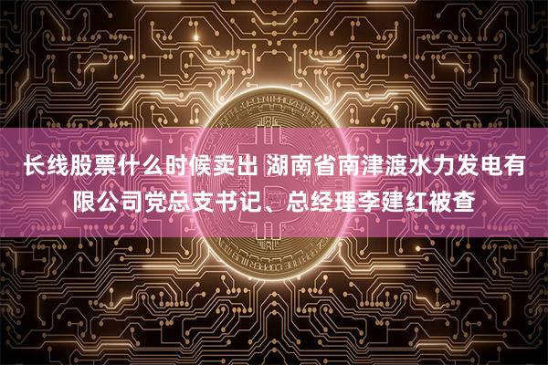 长线股票什么时候卖出 湖南省南津渡水力发电有限公司党总支书记、总经理李建红被查