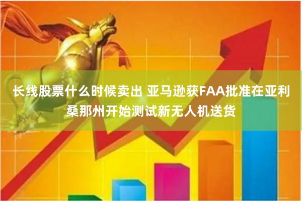 长线股票什么时候卖出 亚马逊获FAA批准在亚利桑那州开始测试新无人机送货