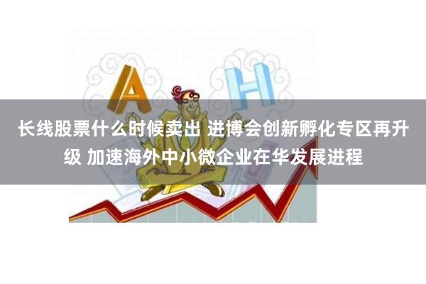 长线股票什么时候卖出 进博会创新孵化专区再升级 加速海外中小微企业在华发展进程