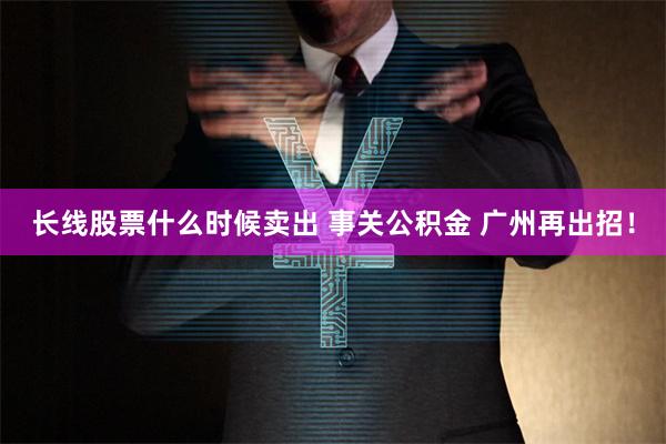 长线股票什么时候卖出 事关公积金 广州再出招！