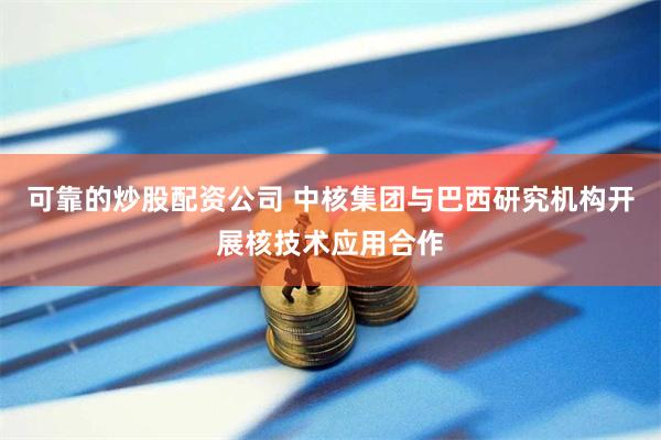 可靠的炒股配资公司 中核集团与巴西研究机构开展核技术应用合作